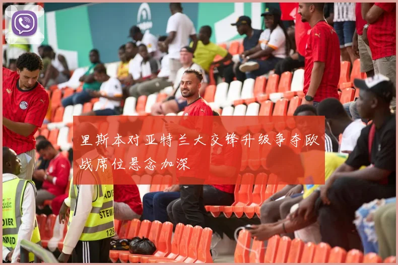 里斯本对亚特兰大交锋升级争夺欧战席位悬念加深