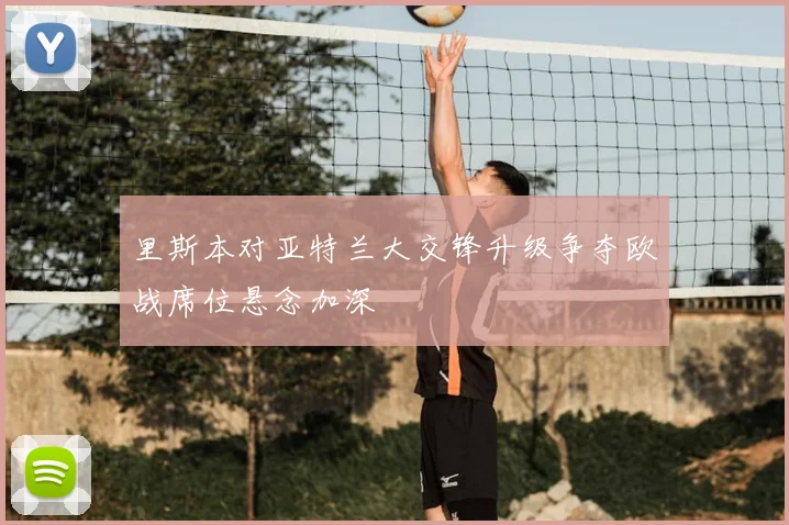 里斯本对亚特兰大交锋升级争夺欧战席位悬念加深
