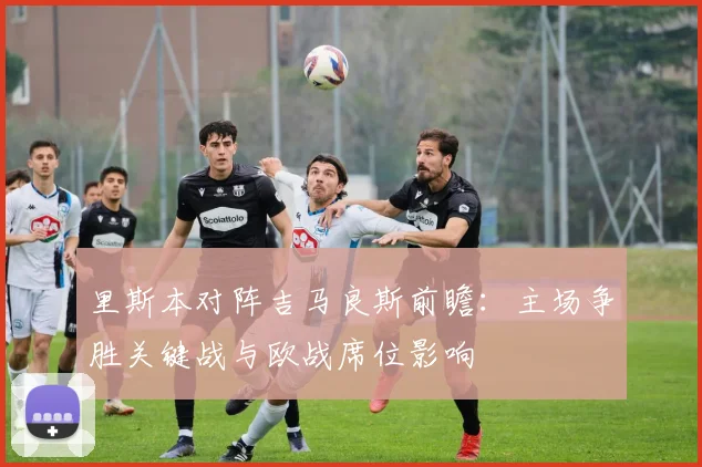 里斯本对阵吉马良斯前瞻：主场争胜关键战与欧战席位影响