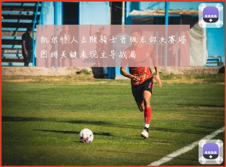 凯尔特人击败骑士晋级东部决赛塔图姆关键表现主导战局