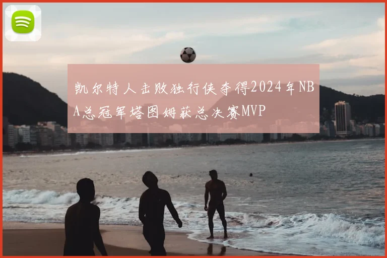 凯尔特人击败独行侠夺得2024年NBA总冠军塔图姆获总决赛MVP