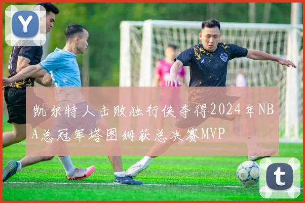 凯尔特人击败独行侠夺得2024年NBA总冠军塔图姆获总决赛MVP