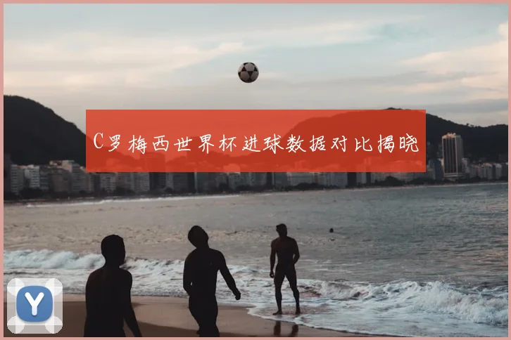 C罗梅西世界杯进球数据对比揭晓