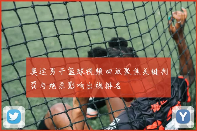 奥运男子篮球视频回放聚焦关键判罚与绝杀影响出线排名
