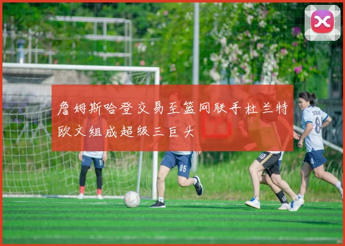 詹姆斯哈登交易至篮网联手杜兰特欧文组成超级三巨头