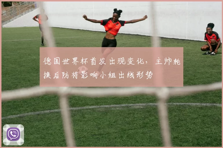 德国世界杯首发出现变化，主帅轮换后防将影响小组出线形势