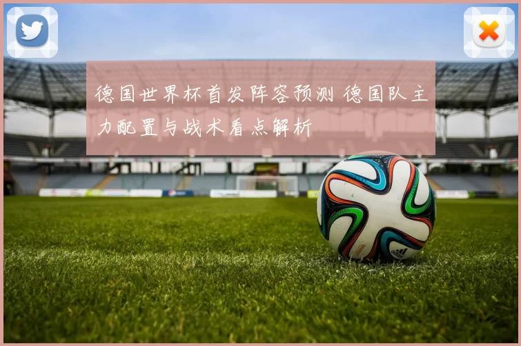 德国世界杯首发阵容预测 德国队主力配置与战术看点解析