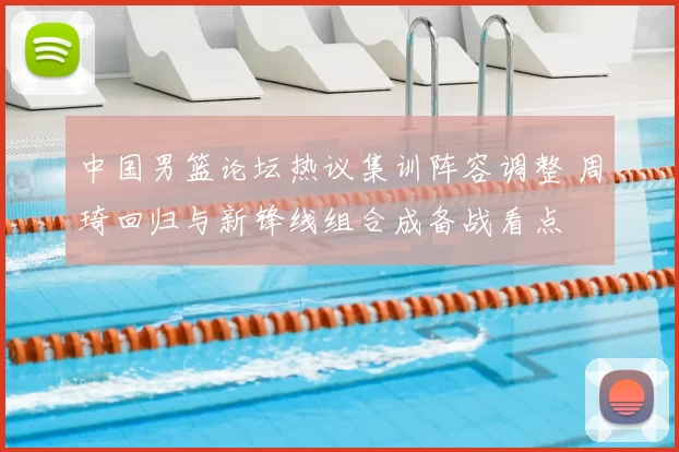 中国男篮论坛热议集训阵容调整 周琦回归与新锋线组合成备战看点