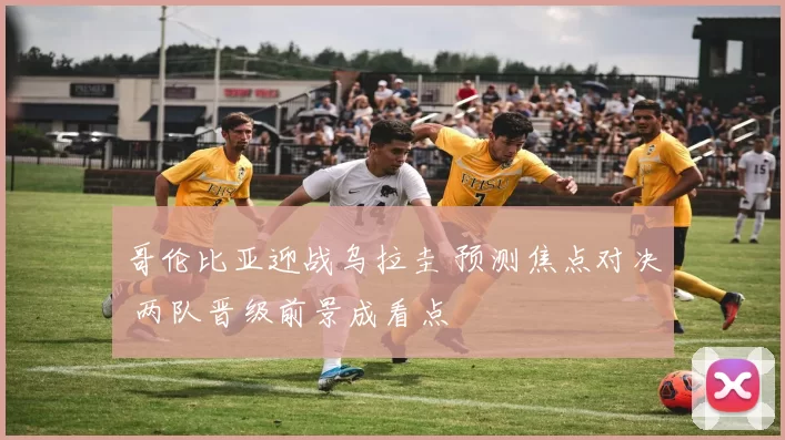 哥伦比亚迎战乌拉圭 预测焦点对决 两队晋级前景成看点