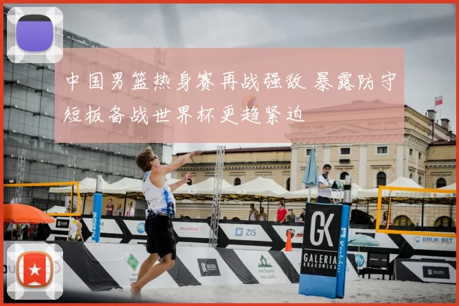 中国男篮热身赛再战强敌 暴露防守短板备战世界杯更趋紧迫