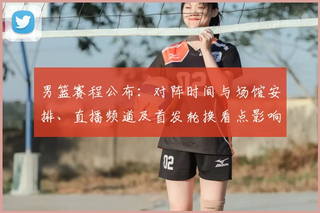 男篮赛程公布：对阵时间与场馆安排、直播频道及首发轮换看点影响出线