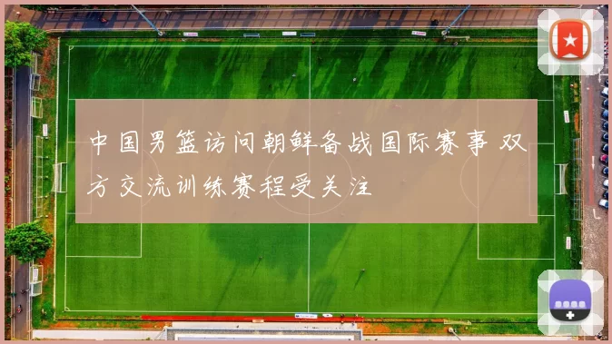 中国男篮访问朝鲜备战国际赛事 双方交流训练赛程受关注