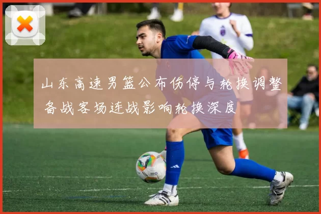 山东高速男篮公布伤停与轮换调整 备战客场连战影响轮换深度