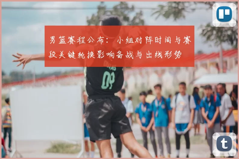 男篮赛程公布:小组对阵时间与赛段关键轮换影响备战与出线形势