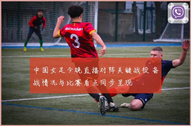 中国女足今晚直播对阵关键战役 备战情况与比赛看点同步呈现