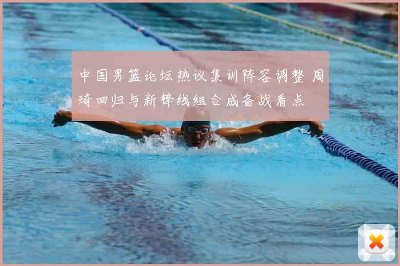中国男篮论坛热议集训阵容调整 周琦回归与新锋线组合成备战看点