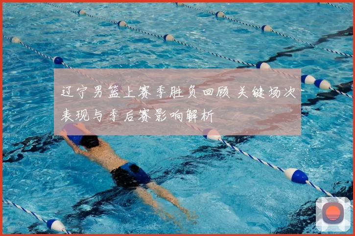 辽宁男篮上赛季胜负回顾 关键场次表现与季后赛影响解析