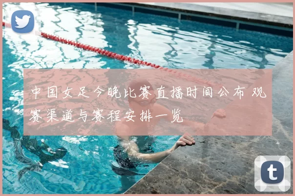 中国女足今晚比赛直播时间公布 观赛渠道与赛程安排一览