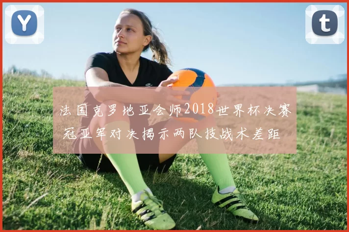 法国克罗地亚会师2018世界杯决赛 冠亚军对决揭示两队技战术差距