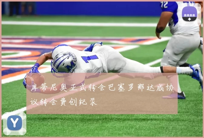 库蒂尼奥正式转会巴塞罗那达成协议转会费创纪录