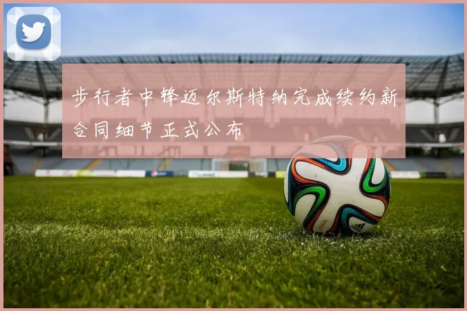 步行者中锋迈尔斯特纳完成续约新合同细节正式公布