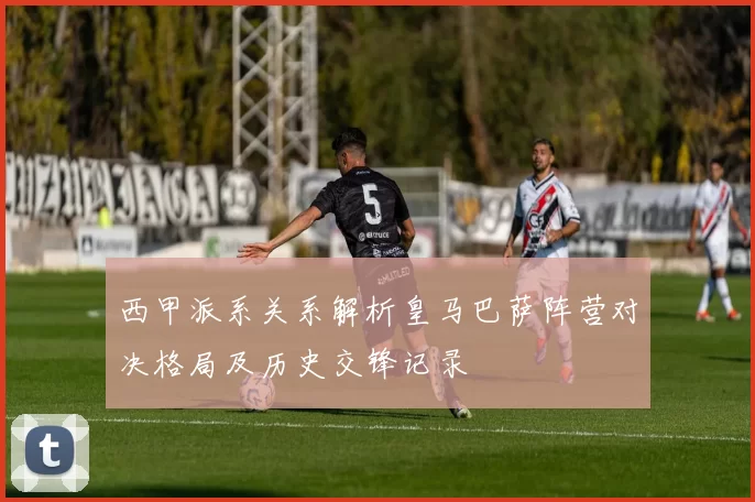 西甲派系关系解析皇马巴萨阵营对决格局及历史交锋记录