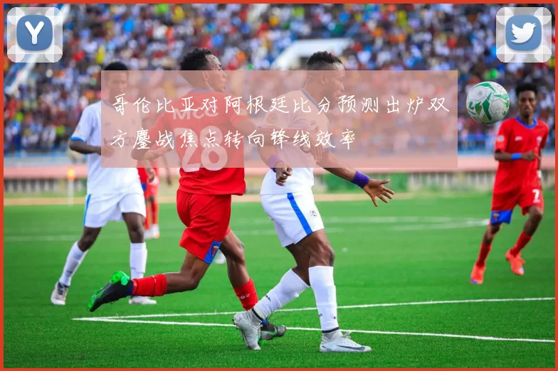 哥伦比亚对阿根廷比分预测出炉双方鏖战焦点转向锋线效率