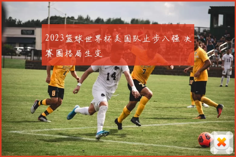 2023篮球世界杯美国队止步八强 决赛圈格局生变