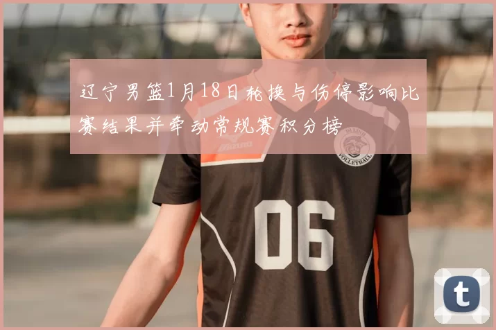 辽宁男篮1月18日轮换与伤停影响比赛结果并牵动常规赛积分榜