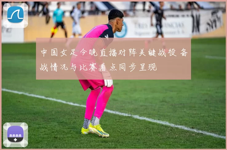 中国女足今晚直播对阵关键战役 备战情况与比赛看点同步呈现