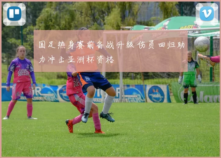 国足热身赛前备战升级 伤员回归助力冲击亚洲杯资格