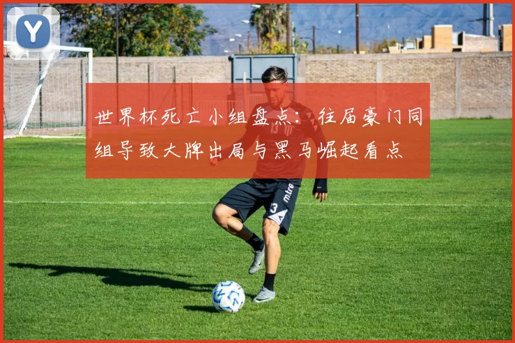 世界杯死亡小组盘点：往届豪门同组导致大牌出局与黑马崛起看点