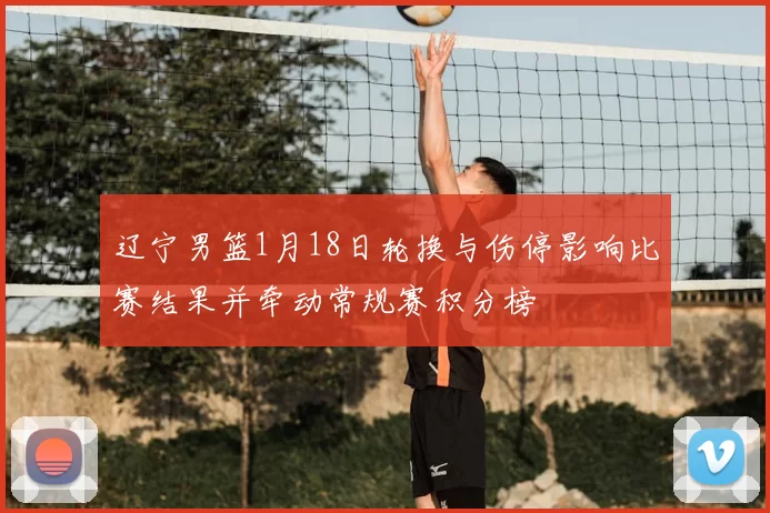 辽宁男篮1月18日轮换与伤停影响比赛结果并牵动常规赛积分榜