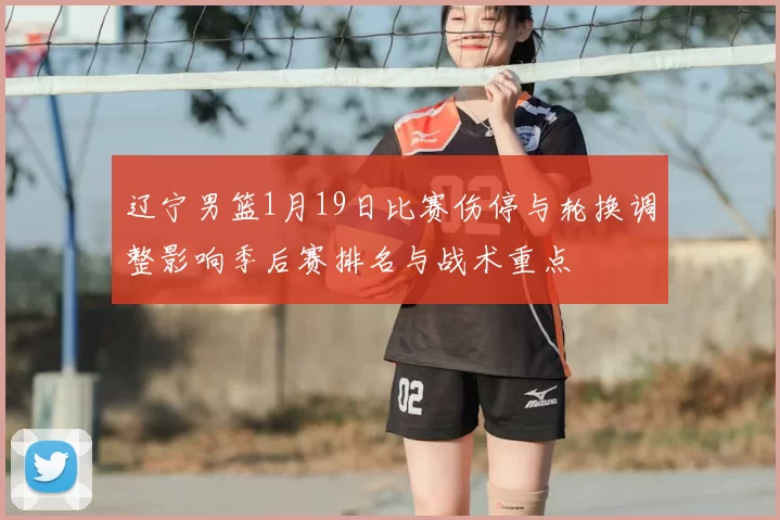 辽宁男篮1月19日比赛伤停与轮换调整影响季后赛排名与战术重点