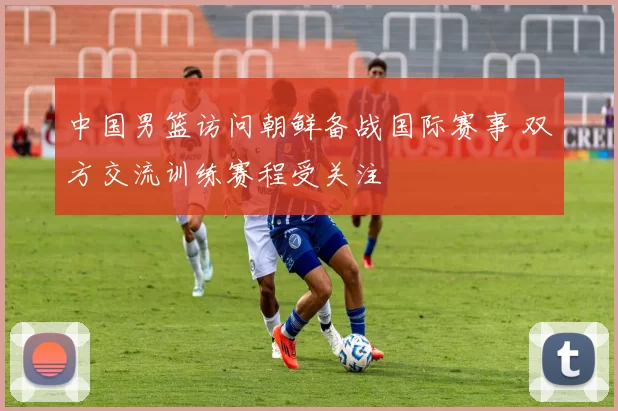 中国男篮访问朝鲜备战国际赛事 双方交流训练赛程受关注