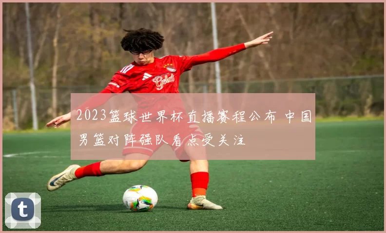 2023篮球世界杯直播赛程公布 中国男篮对阵强队看点受关注