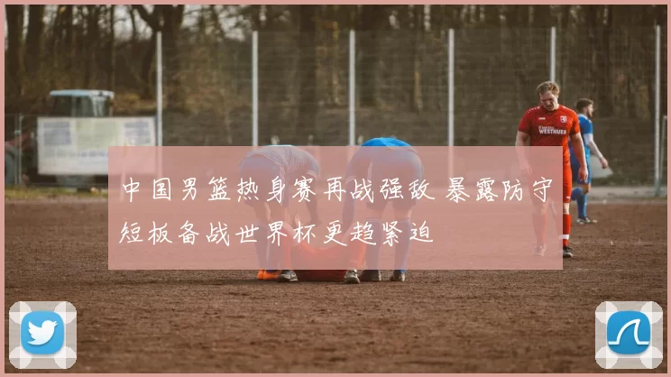 中国男篮热身赛再战强敌 暴露防守短板备战世界杯更趋紧迫