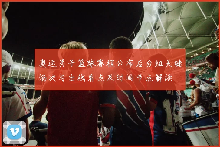 奥运男子篮球赛程公布后分组关键场次与出线看点及时间节点解读