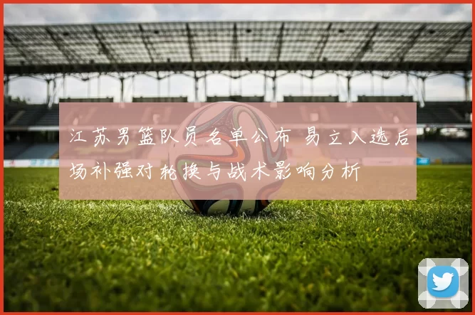 江苏男篮队员名单公布 易立入选后场补强对轮换与战术影响分析