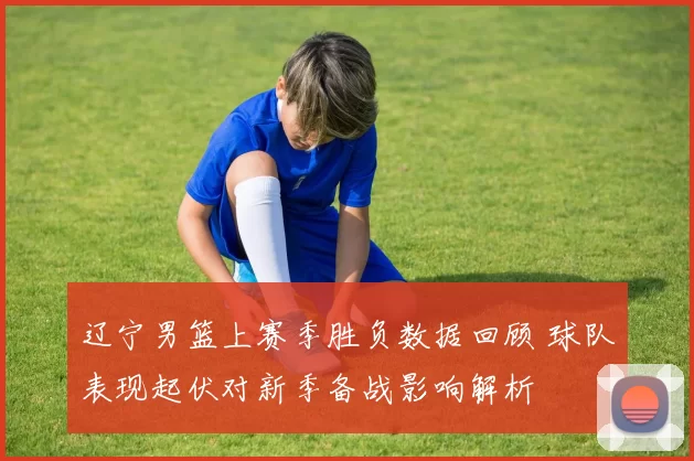 辽宁男篮上赛季胜负数据回顾 球队表现起伏对新季备战影响解析