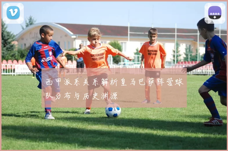 西甲派系关系解析皇马巴萨阵营球队分布与历史渊源