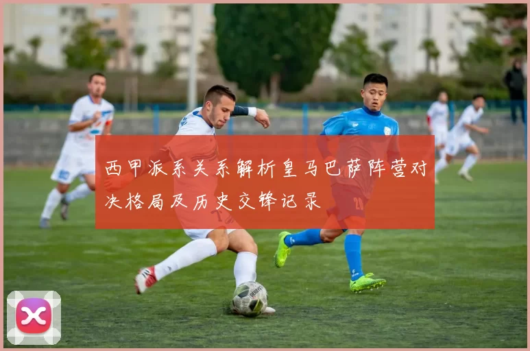 西甲派系关系解析皇马巴萨阵营对决格局及历史交锋记录