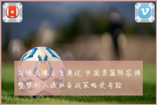 周琦无缘东京奥运 中国男篮阵容调整替补人选和备战策略受考验