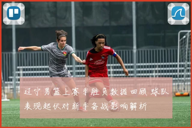 辽宁男篮上赛季胜负数据回顾 球队表现起伏对新季备战影响解析