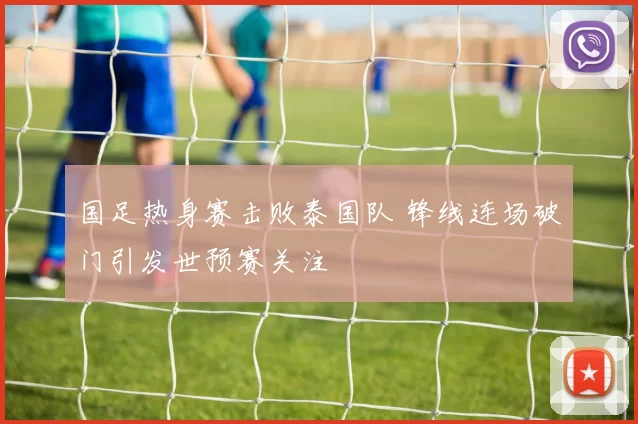 国足热身赛击败泰国队 锋线连场破门引发世预赛关注