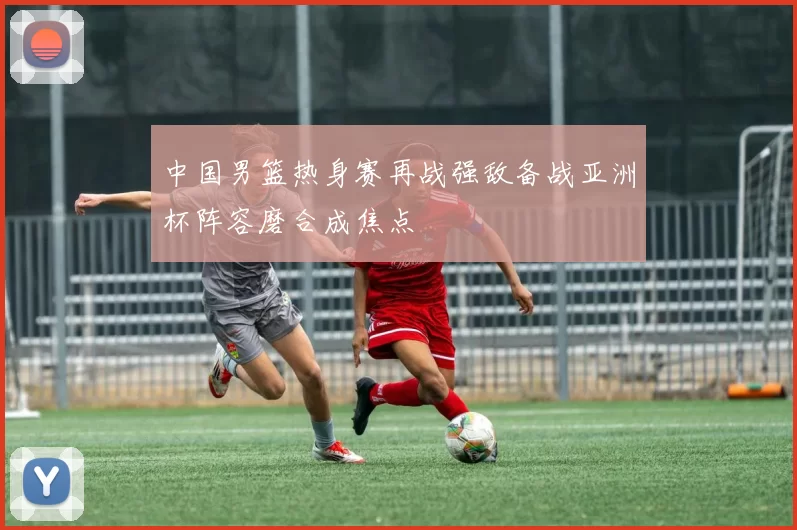 中国男篮热身赛再战强敌备战亚洲杯阵容磨合成焦点